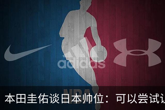 本田圭佑谈日本帅位：可以尝试让我执教1年 没拿到亚洲杯直接下课