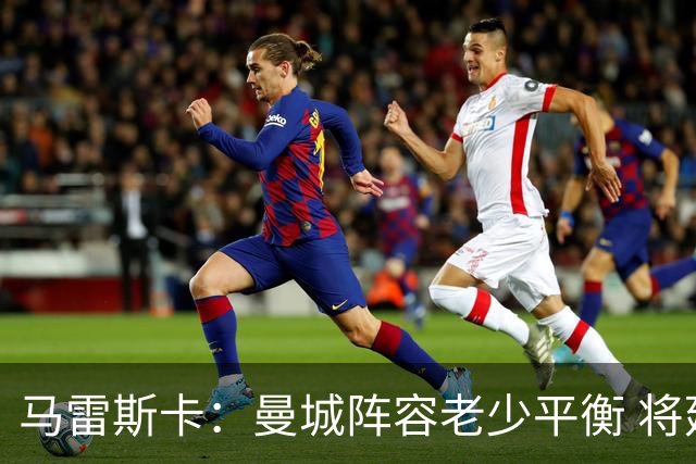 马雷斯卡：曼城阵容老少平衡 将延续瓜迪奥拉的美丽足球